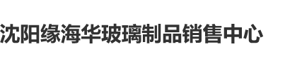 操女人逼逼特级毛片沈阳缘海华玻璃制品销售中心